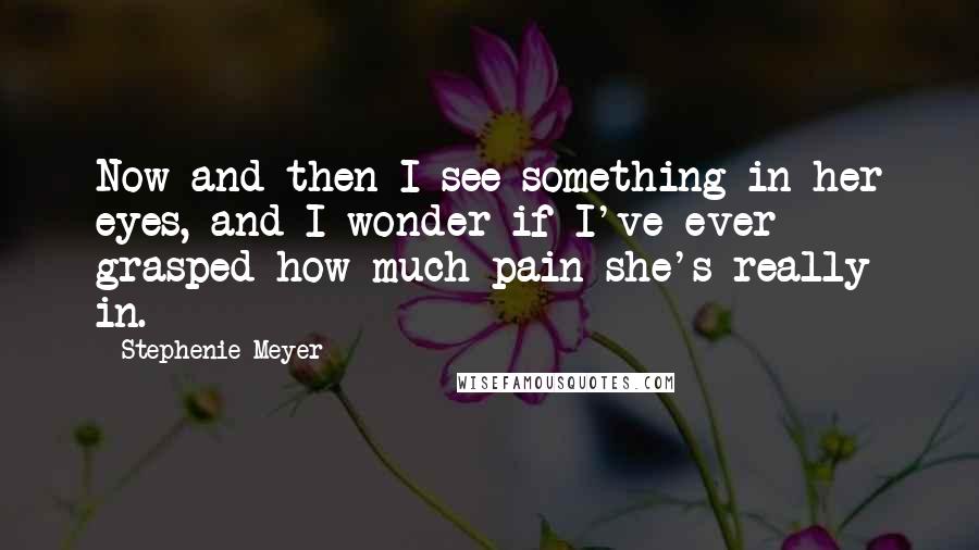 Stephenie Meyer Quotes: Now and then I see something in her eyes, and I wonder if I've ever grasped how much pain she's really in.