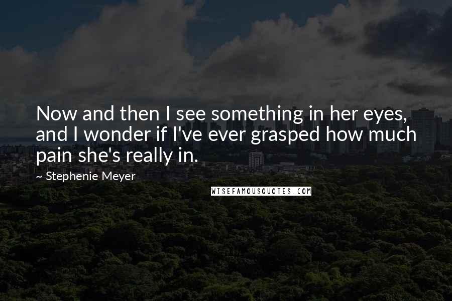 Stephenie Meyer Quotes: Now and then I see something in her eyes, and I wonder if I've ever grasped how much pain she's really in.