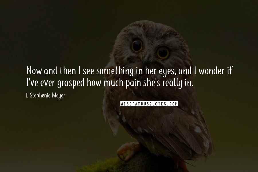 Stephenie Meyer Quotes: Now and then I see something in her eyes, and I wonder if I've ever grasped how much pain she's really in.