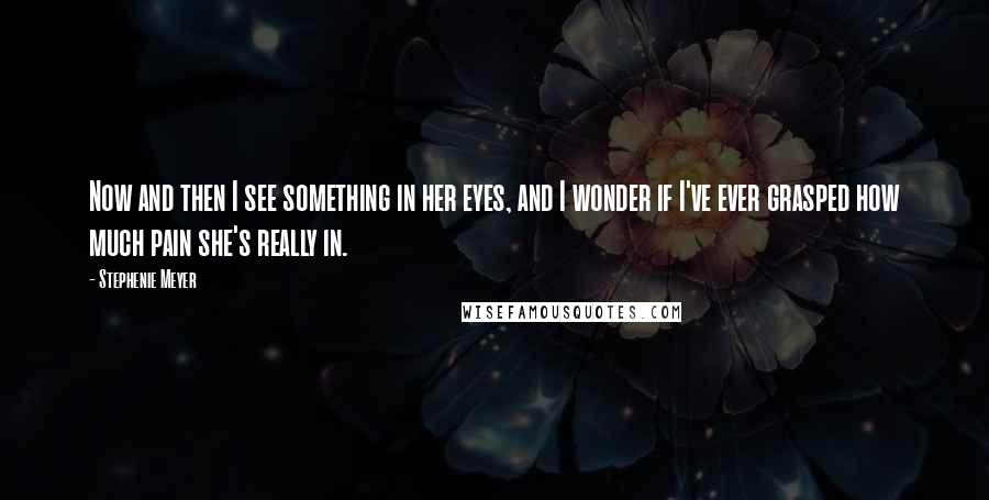 Stephenie Meyer Quotes: Now and then I see something in her eyes, and I wonder if I've ever grasped how much pain she's really in.