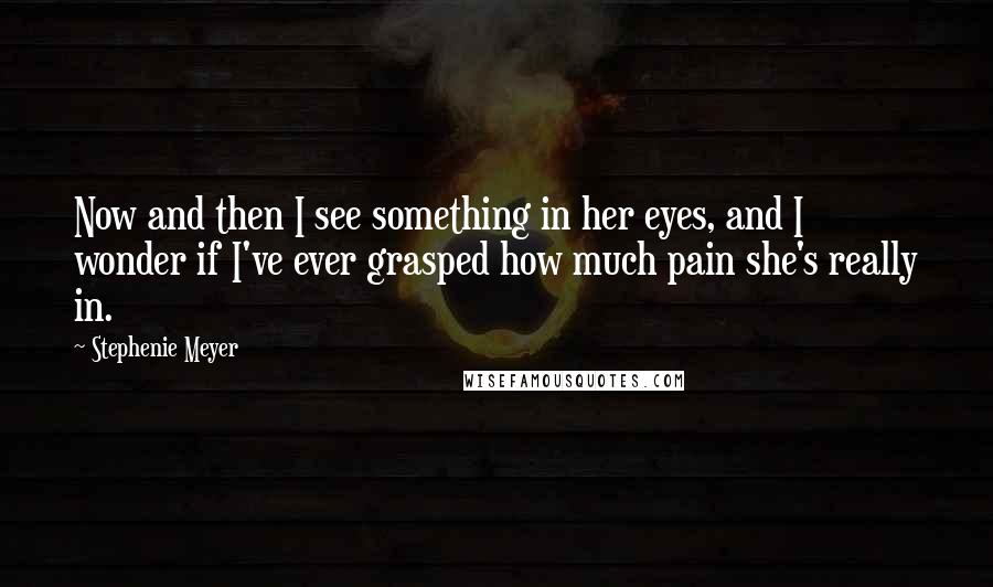 Stephenie Meyer Quotes: Now and then I see something in her eyes, and I wonder if I've ever grasped how much pain she's really in.