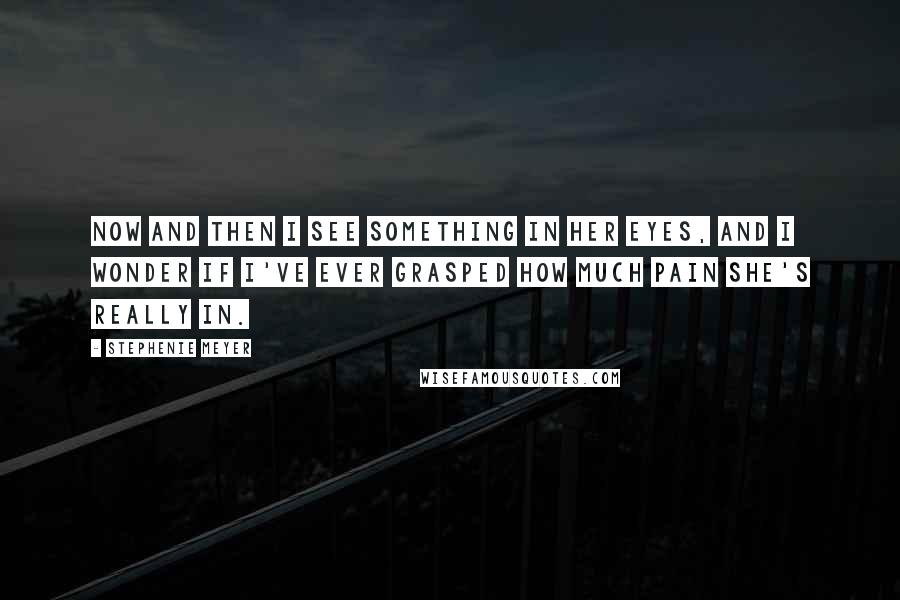 Stephenie Meyer Quotes: Now and then I see something in her eyes, and I wonder if I've ever grasped how much pain she's really in.