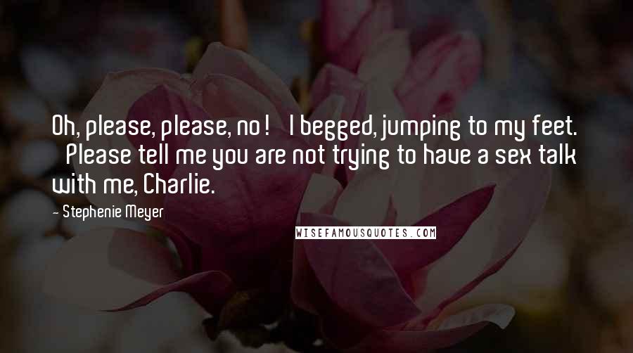 Stephenie Meyer Quotes: Oh, please, please, no!' I begged, jumping to my feet. 'Please tell me you are not trying to have a sex talk with me, Charlie.