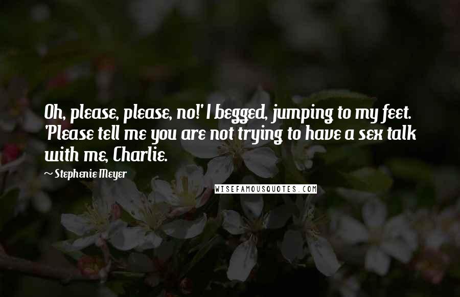 Stephenie Meyer Quotes: Oh, please, please, no!' I begged, jumping to my feet. 'Please tell me you are not trying to have a sex talk with me, Charlie.