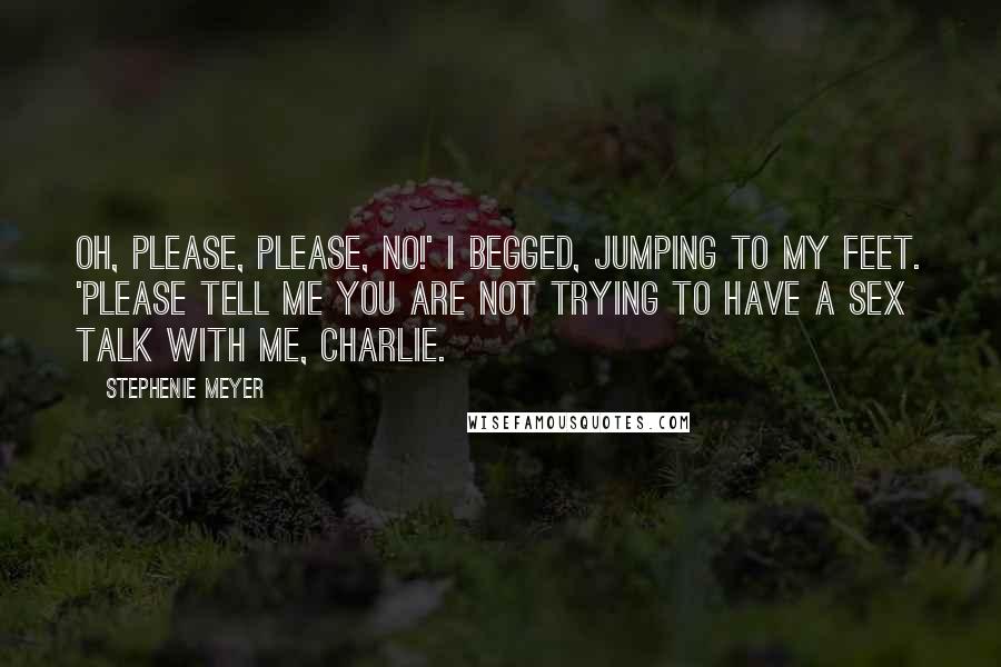Stephenie Meyer Quotes: Oh, please, please, no!' I begged, jumping to my feet. 'Please tell me you are not trying to have a sex talk with me, Charlie.