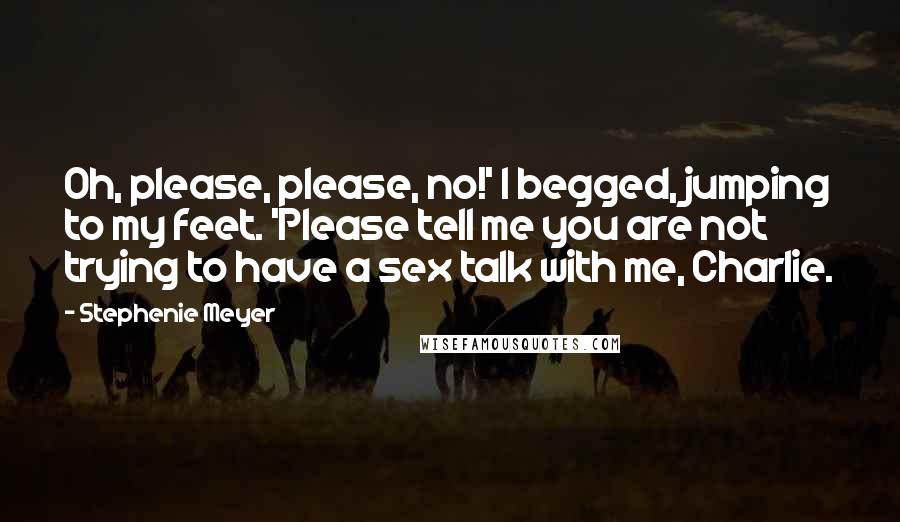 Stephenie Meyer Quotes: Oh, please, please, no!' I begged, jumping to my feet. 'Please tell me you are not trying to have a sex talk with me, Charlie.