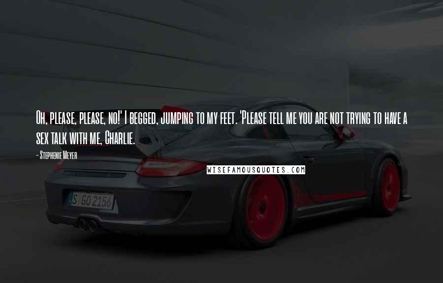 Stephenie Meyer Quotes: Oh, please, please, no!' I begged, jumping to my feet. 'Please tell me you are not trying to have a sex talk with me, Charlie.