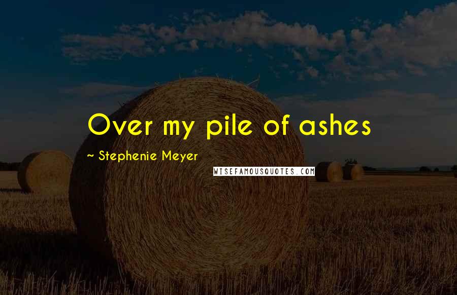 Stephenie Meyer Quotes: Over my pile of ashes