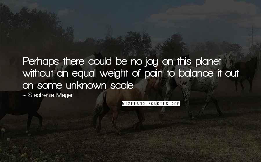 Stephenie Meyer Quotes: Perhaps there could be no joy on this planet without an equal weight of pain to balance it out on some unknown scale.