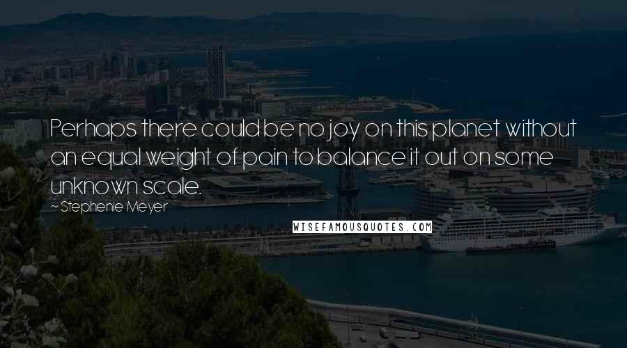 Stephenie Meyer Quotes: Perhaps there could be no joy on this planet without an equal weight of pain to balance it out on some unknown scale.