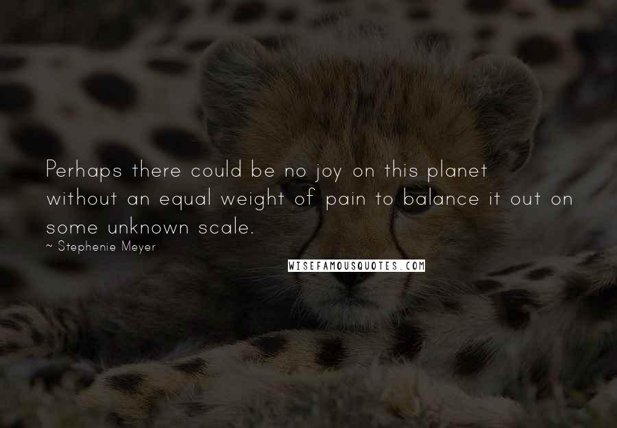 Stephenie Meyer Quotes: Perhaps there could be no joy on this planet without an equal weight of pain to balance it out on some unknown scale.