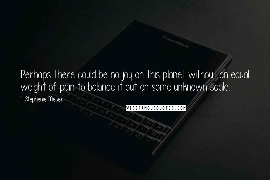 Stephenie Meyer Quotes: Perhaps there could be no joy on this planet without an equal weight of pain to balance it out on some unknown scale.