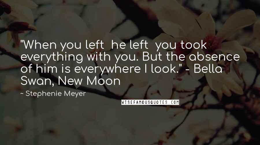 Stephenie Meyer Quotes: "When you left  he left  you took everything with you. But the absence of him is everywhere I look." - Bella Swan, New Moon