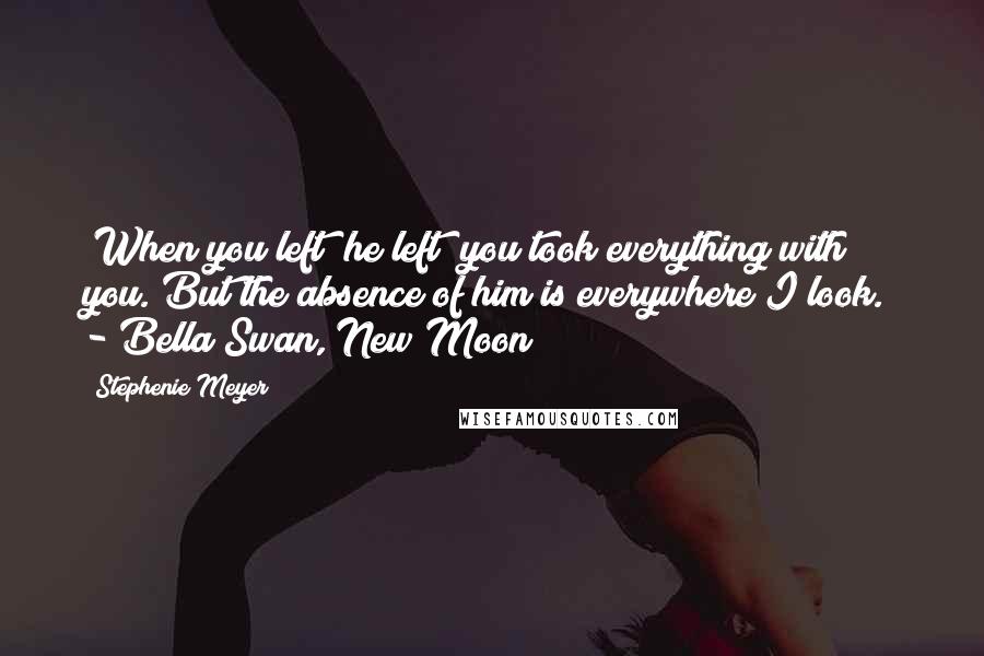 Stephenie Meyer Quotes: "When you left  he left  you took everything with you. But the absence of him is everywhere I look." - Bella Swan, New Moon
