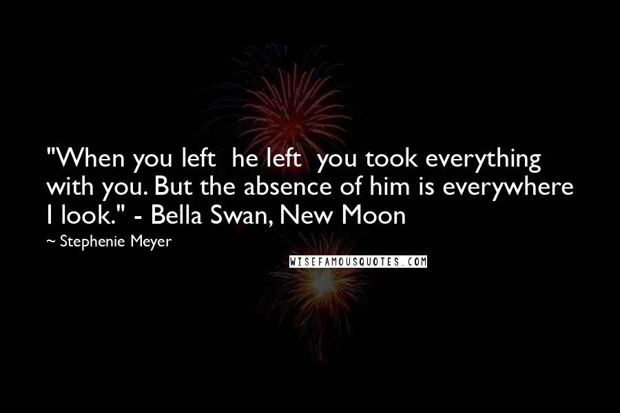 Stephenie Meyer Quotes: "When you left  he left  you took everything with you. But the absence of him is everywhere I look." - Bella Swan, New Moon