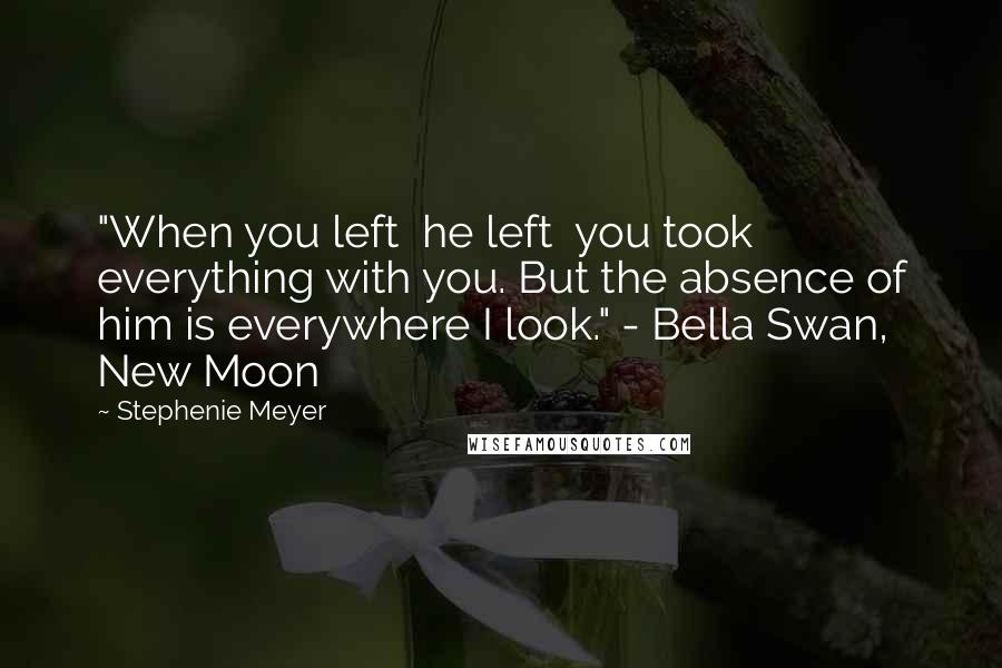 Stephenie Meyer Quotes: "When you left  he left  you took everything with you. But the absence of him is everywhere I look." - Bella Swan, New Moon