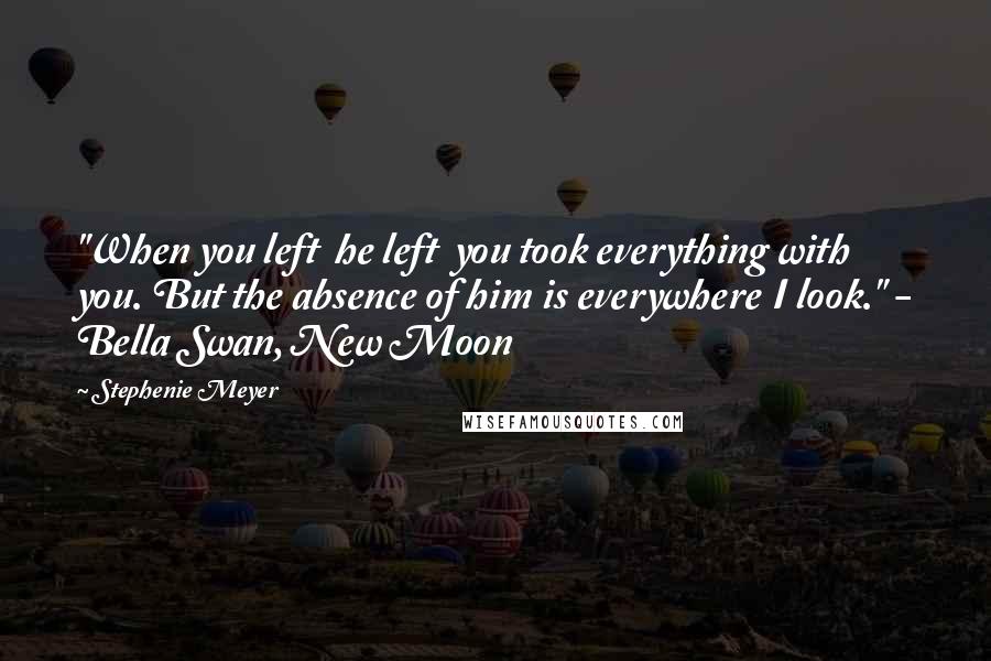 Stephenie Meyer Quotes: "When you left  he left  you took everything with you. But the absence of him is everywhere I look." - Bella Swan, New Moon