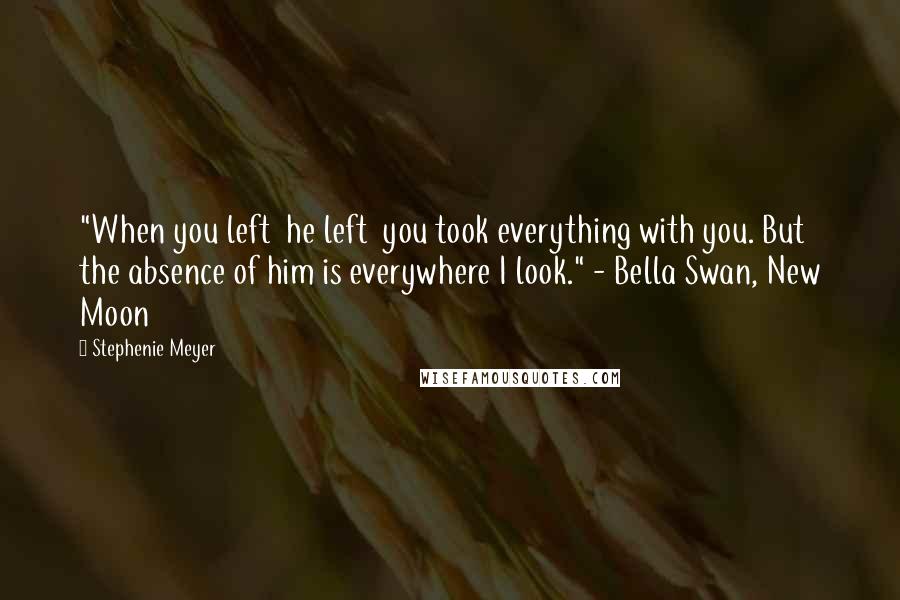 Stephenie Meyer Quotes: "When you left  he left  you took everything with you. But the absence of him is everywhere I look." - Bella Swan, New Moon