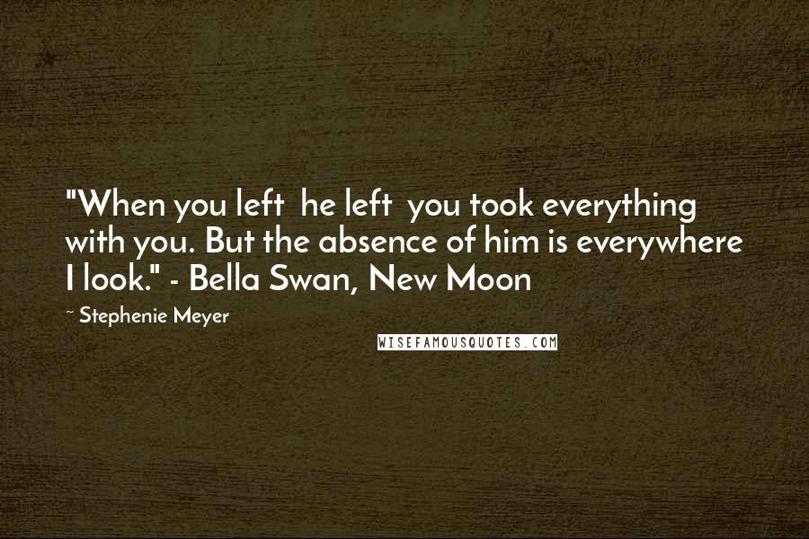 Stephenie Meyer Quotes: "When you left  he left  you took everything with you. But the absence of him is everywhere I look." - Bella Swan, New Moon