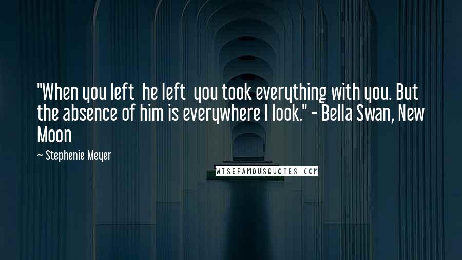 Stephenie Meyer Quotes: "When you left  he left  you took everything with you. But the absence of him is everywhere I look." - Bella Swan, New Moon