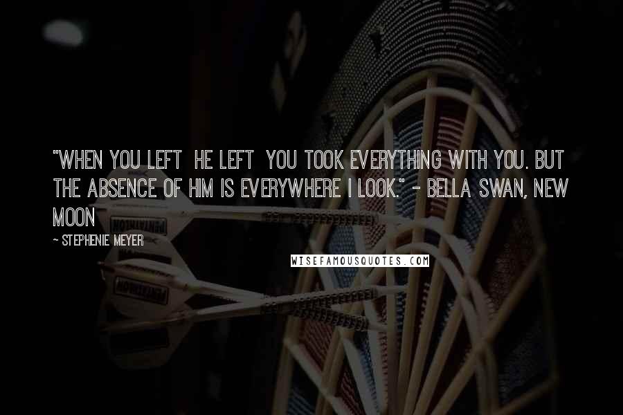 Stephenie Meyer Quotes: "When you left  he left  you took everything with you. But the absence of him is everywhere I look." - Bella Swan, New Moon