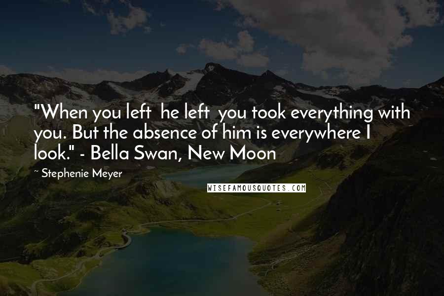 Stephenie Meyer Quotes: "When you left  he left  you took everything with you. But the absence of him is everywhere I look." - Bella Swan, New Moon