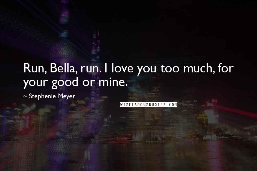 Stephenie Meyer Quotes: Run, Bella, run. I love you too much, for your good or mine.