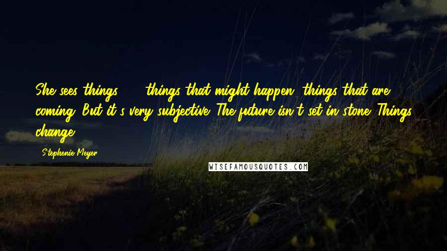 Stephenie Meyer Quotes: She sees things - things that might happen, things that are coming. But it's very subjective. The future isn't set in stone. Things change.