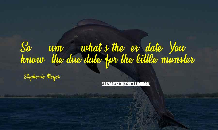 Stephenie Meyer Quotes: So ... um ... what's the, er, date? You know, the due date for the little monster.