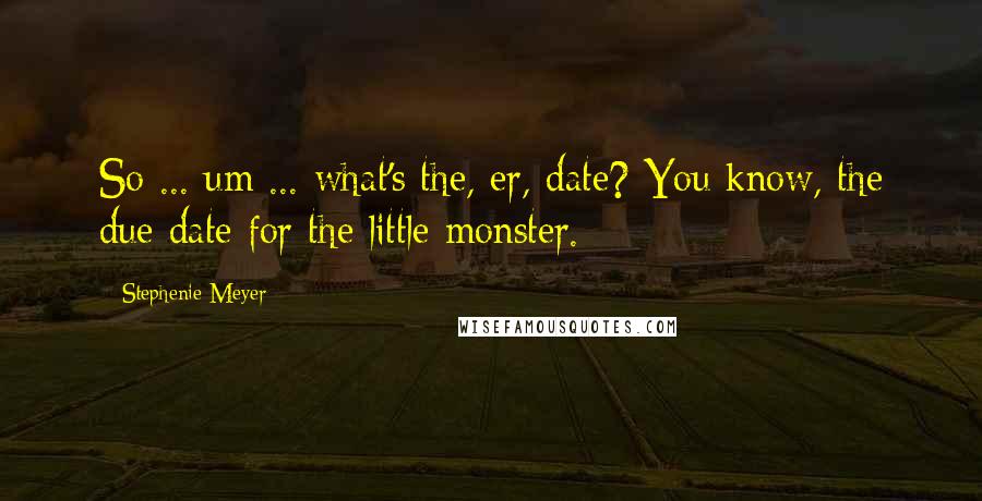 Stephenie Meyer Quotes: So ... um ... what's the, er, date? You know, the due date for the little monster.