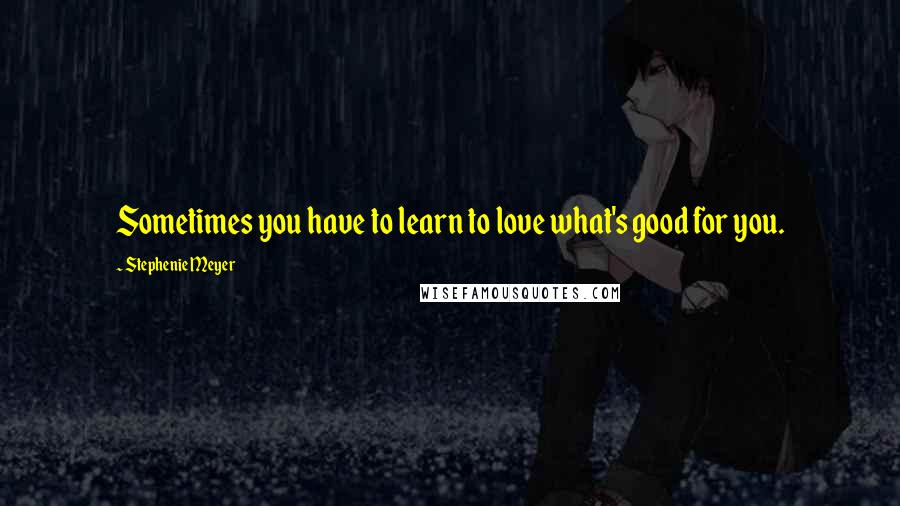 Stephenie Meyer Quotes: Sometimes you have to learn to love what's good for you.