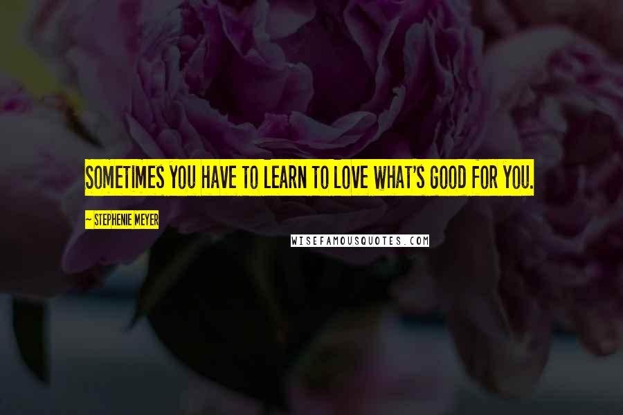 Stephenie Meyer Quotes: Sometimes you have to learn to love what's good for you.