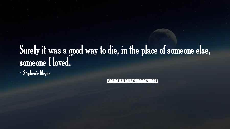 Stephenie Meyer Quotes: Surely it was a good way to die, in the place of someone else, someone I loved.