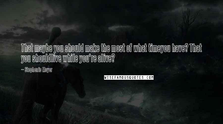 Stephenie Meyer Quotes: That maybe you should make the most of what timeyou have? That you shouldlive while you're alive?