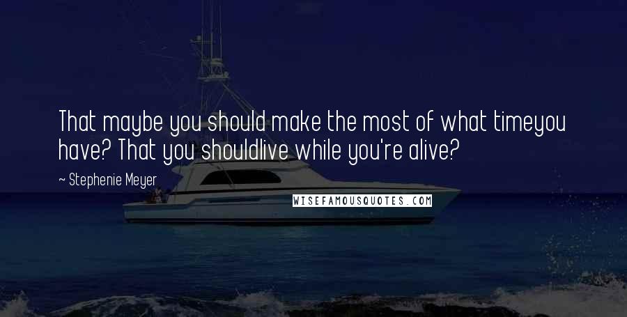 Stephenie Meyer Quotes: That maybe you should make the most of what timeyou have? That you shouldlive while you're alive?