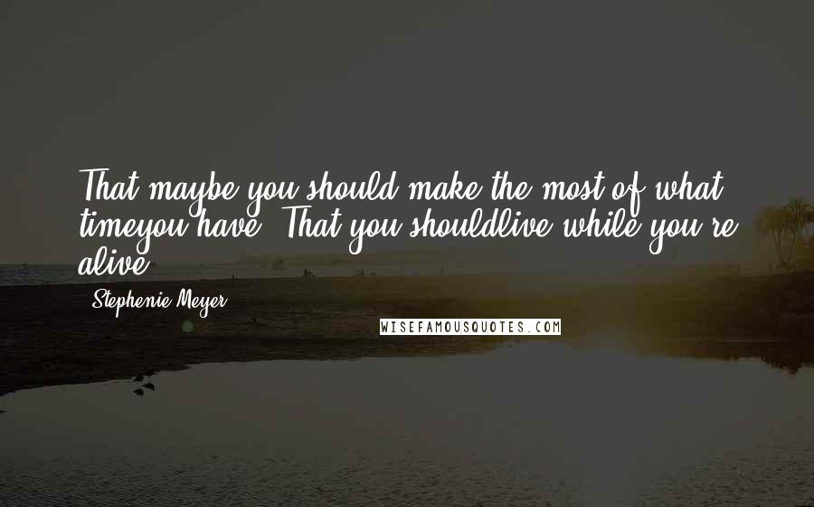 Stephenie Meyer Quotes: That maybe you should make the most of what timeyou have? That you shouldlive while you're alive?