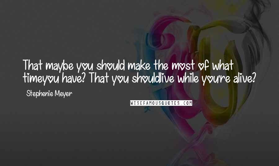 Stephenie Meyer Quotes: That maybe you should make the most of what timeyou have? That you shouldlive while you're alive?