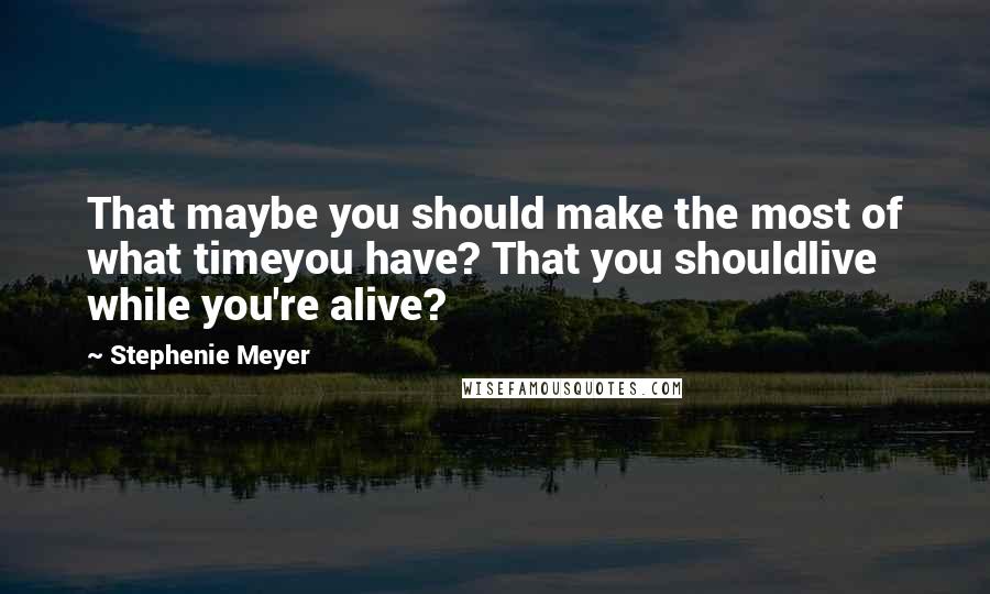 Stephenie Meyer Quotes: That maybe you should make the most of what timeyou have? That you shouldlive while you're alive?