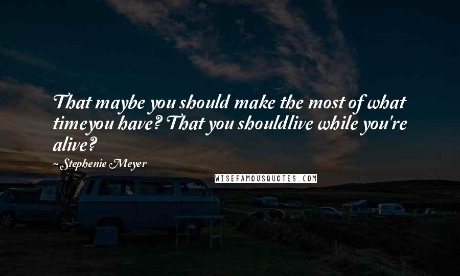 Stephenie Meyer Quotes: That maybe you should make the most of what timeyou have? That you shouldlive while you're alive?