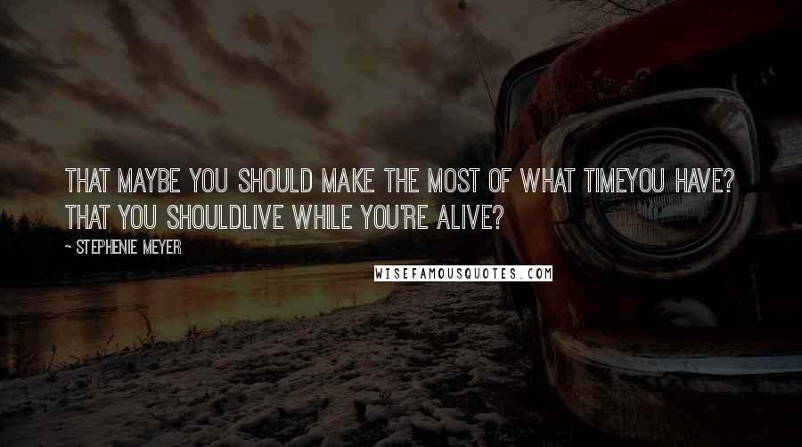 Stephenie Meyer Quotes: That maybe you should make the most of what timeyou have? That you shouldlive while you're alive?