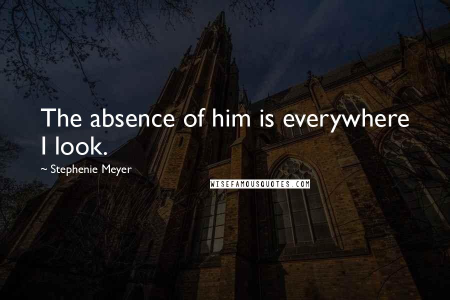 Stephenie Meyer Quotes: The absence of him is everywhere I look.