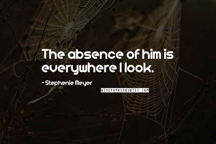 Stephenie Meyer Quotes: The absence of him is everywhere I look.