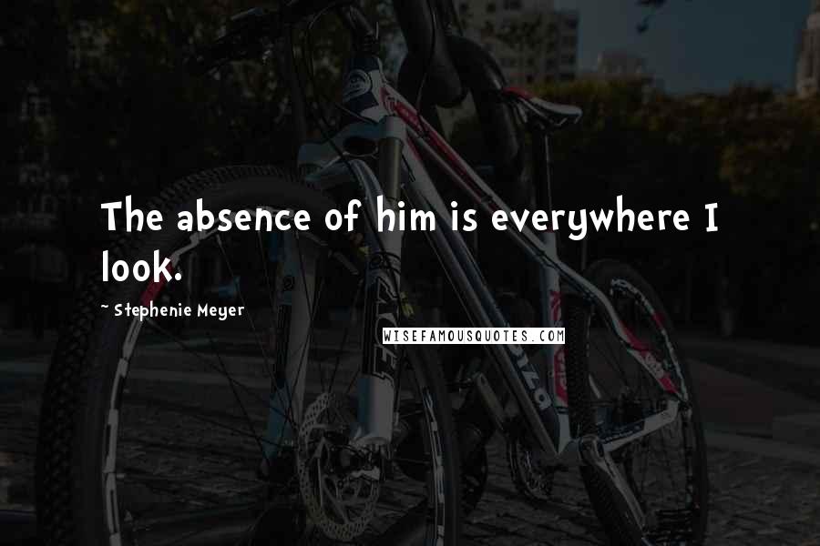 Stephenie Meyer Quotes: The absence of him is everywhere I look.