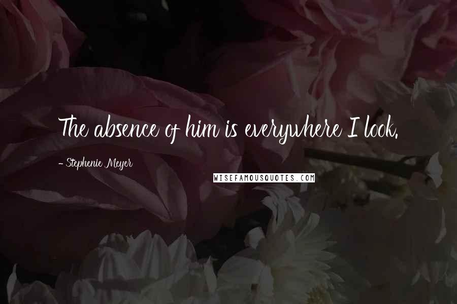 Stephenie Meyer Quotes: The absence of him is everywhere I look.