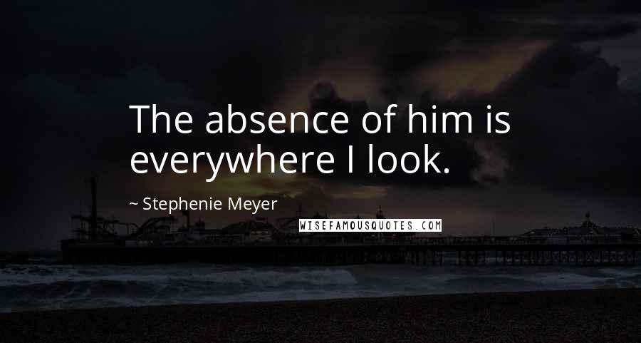 Stephenie Meyer Quotes: The absence of him is everywhere I look.