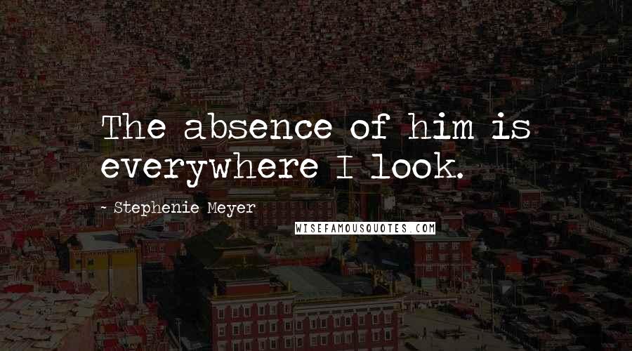 Stephenie Meyer Quotes: The absence of him is everywhere I look.