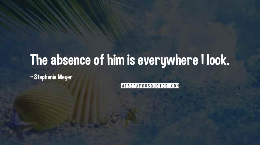 Stephenie Meyer Quotes: The absence of him is everywhere I look.