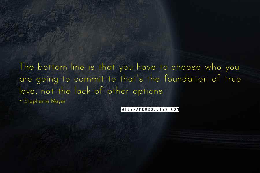 Stephenie Meyer Quotes: The bottom line is that you have to choose who you are going to commit to that's the foundation of true love, not the lack of other options