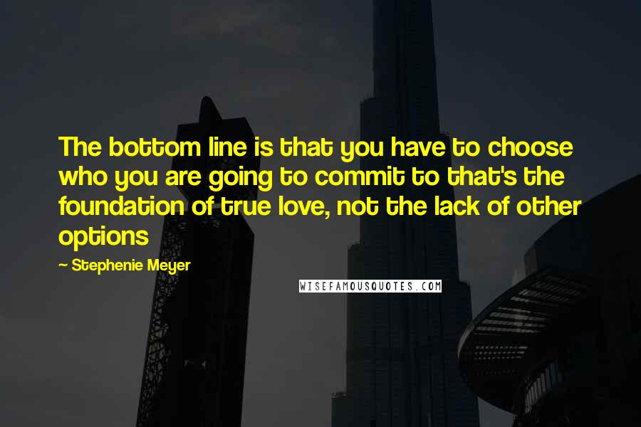 Stephenie Meyer Quotes: The bottom line is that you have to choose who you are going to commit to that's the foundation of true love, not the lack of other options