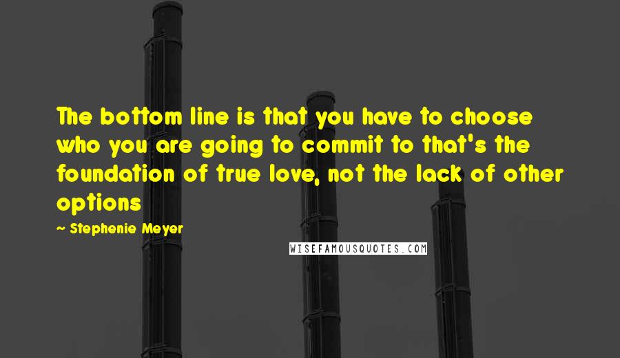 Stephenie Meyer Quotes: The bottom line is that you have to choose who you are going to commit to that's the foundation of true love, not the lack of other options